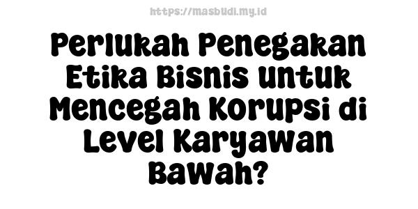 Perlukah Penegakan Etika Bisnis untuk Mencegah Korupsi di Level Karyawan Bawah?