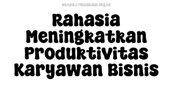 Rahasia Meningkatkan Produktivitas Karyawan Bisnis