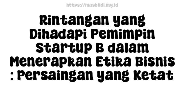 Rintangan yang Dihadapi Pemimpin Startup B dalam Menerapkan Etika Bisnis : Persaingan yang Ketat