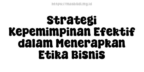 Strategi Kepemimpinan Efektif dalam Menerapkan Etika Bisnis