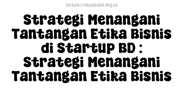 Strategi Menangani Tantangan Etika Bisnis di Startup BD : Strategi Menangani Tantangan Etika Bisnis