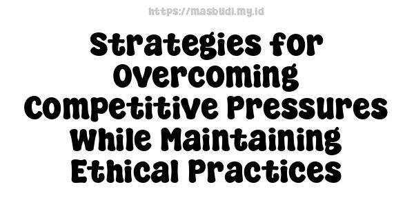 Strategies for Overcoming Competitive Pressures while Maintaining Ethical Practices