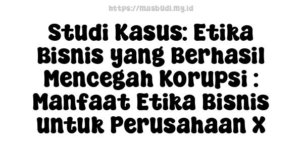 Studi Kasus: Etika Bisnis yang Berhasil Mencegah Korupsi : Manfaat Etika Bisnis untuk Perusahaan X