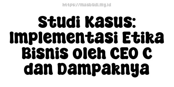 Studi Kasus: Implementasi Etika Bisnis oleh CEO C dan Dampaknya