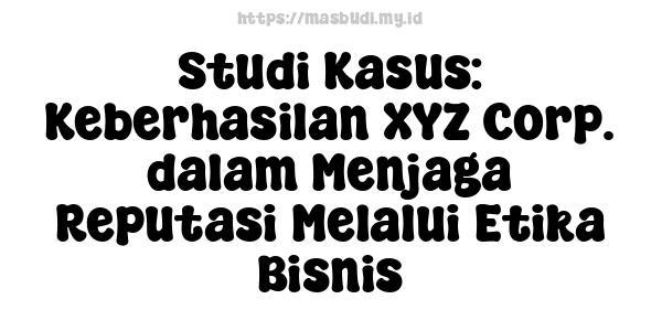 Studi Kasus: Keberhasilan XYZ Corp. dalam Menjaga Reputasi Melalui Etika Bisnis