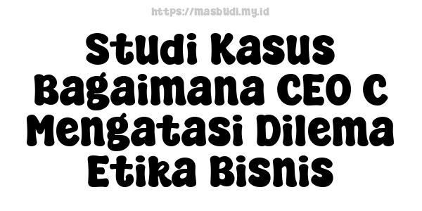 Studi Kasus Bagaimana CEO C Mengatasi Dilema Etika Bisnis