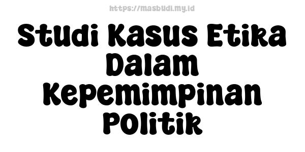 Studi Kasus Etika Dalam Kepemimpinan Politik