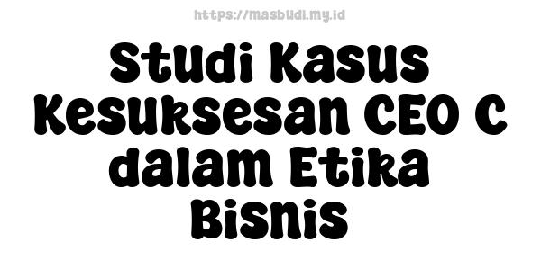 Studi Kasus Kesuksesan CEO C dalam Etika Bisnis