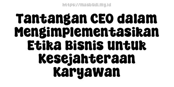 Tantangan CEO dalam Mengimplementasikan Etika Bisnis untuk Kesejahteraan Karyawan