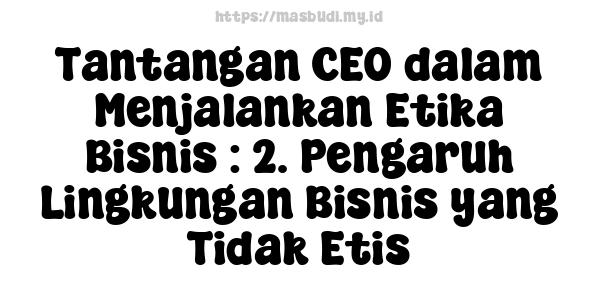 Tantangan CEO dalam Menjalankan Etika Bisnis : 2. Pengaruh Lingkungan Bisnis yang Tidak Etis