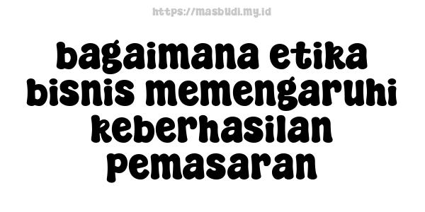 bagaimana etika bisnis memengaruhi keberhasilan pemasaran