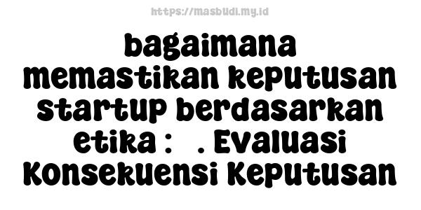 bagaimana memastikan keputusan startup berdasarkan etika : 3. Evaluasi Konsekuensi Keputusan