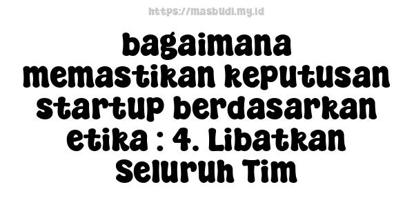 bagaimana memastikan keputusan startup berdasarkan etika : 4. Libatkan Seluruh Tim