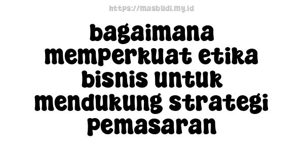 bagaimana memperkuat etika bisnis untuk mendukung strategi pemasaran