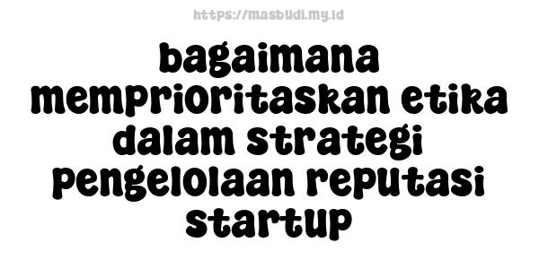 bagaimana memprioritaskan etika dalam strategi pengelolaan reputasi startup