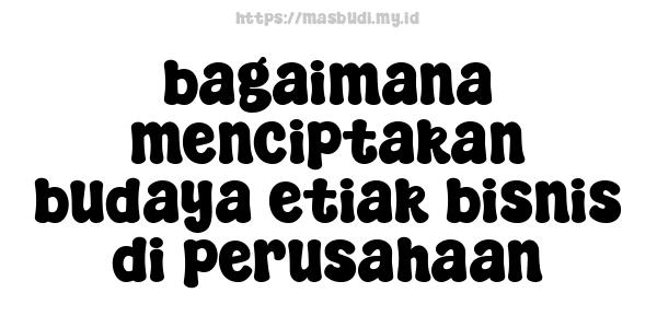 bagaimana menciptakan budaya etiak bisnis di perusahaan