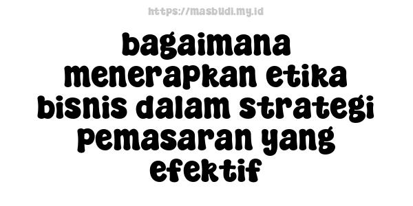 bagaimana menerapkan etika bisnis dalam strategi pemasaran yang efektif