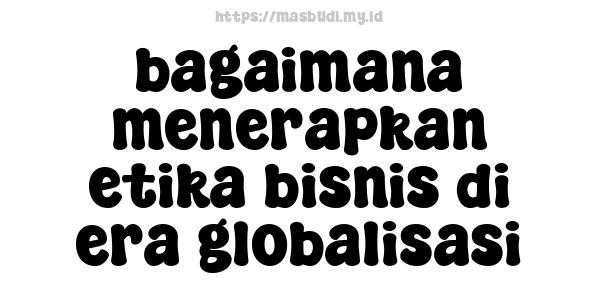 bagaimana menerapkan etika bisnis di era globalisasi