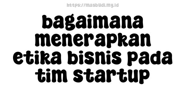 bagaimana menerapkan etika bisnis pada tim startup