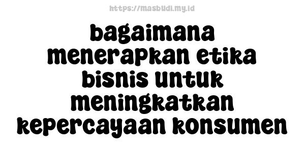 bagaimana menerapkan etika bisnis untuk meningkatkan kepercayaan konsumen