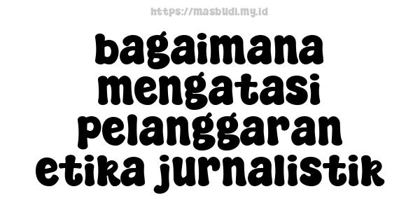 bagaimana mengatasi pelanggaran etika jurnalistik