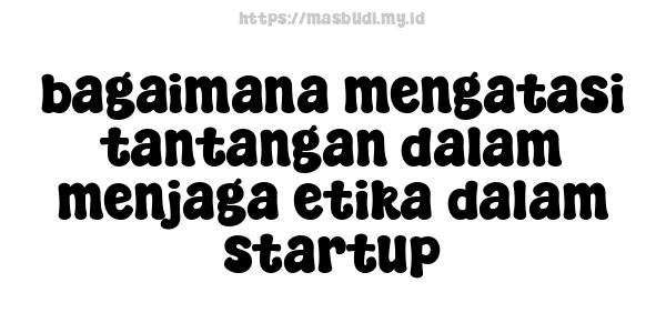 bagaimana mengatasi tantangan dalam menjaga etika dalam startup