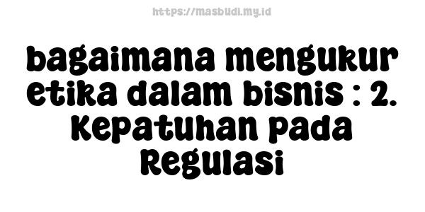 bagaimana mengukur etika dalam bisnis : 2. Kepatuhan pada Regulasi