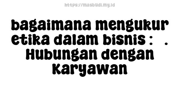 bagaimana mengukur etika dalam bisnis : 5. Hubungan dengan Karyawan