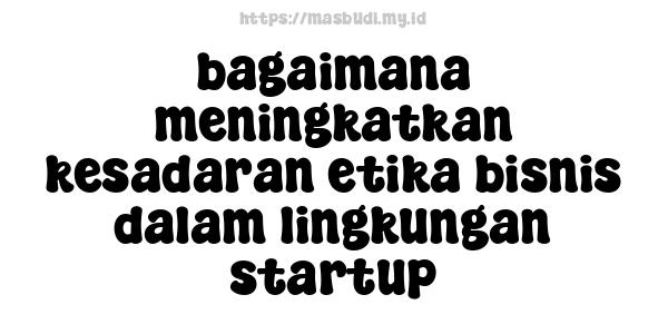 bagaimana meningkatkan kesadaran etika bisnis dalam lingkungan startup