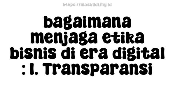 bagaimana menjaga etika bisnis di era digital : 1. Transparansi