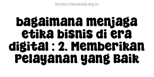 bagaimana menjaga etika bisnis di era digital : 2. Memberikan Pelayanan yang Baik