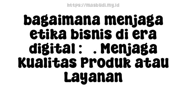 bagaimana menjaga etika bisnis di era digital : 5. Menjaga Kualitas Produk atau Layanan