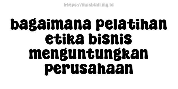 bagaimana pelatihan etika bisnis menguntungkan perusahaan