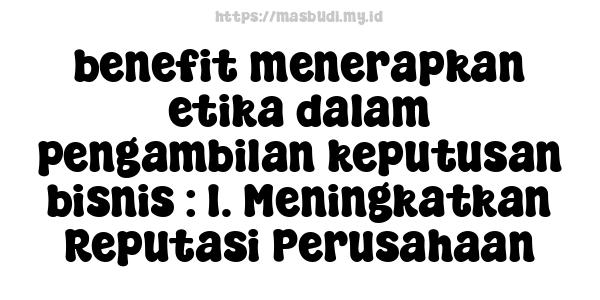 benefit-menerapkan-etika-dalam-pengambilan-keputusan-bisnis : 1. Meningkatkan Reputasi Perusahaan