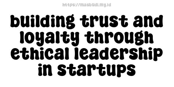 building trust and loyalty through ethical leadership in startups