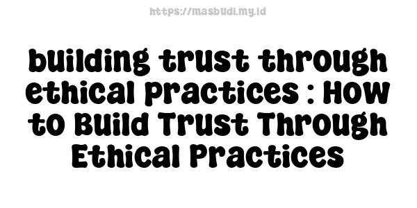 building trust through ethical practices : How to Build Trust Through Ethical Practices