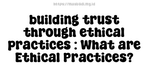 building trust through ethical practices : What are Ethical Practices?