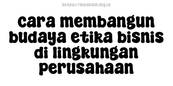 cara membangun budaya etika bisnis di lingkungan perusahaan