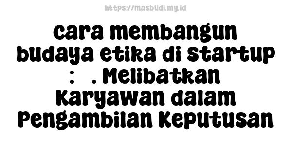 cara membangun budaya etika di startup : 3. Melibatkan Karyawan dalam Pengambilan Keputusan