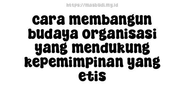 cara membangun budaya organisasi yang mendukung kepemimpinan yang etis