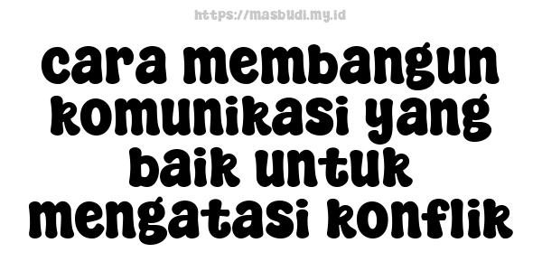 cara membangun komunikasi yang baik untuk mengatasi konflik