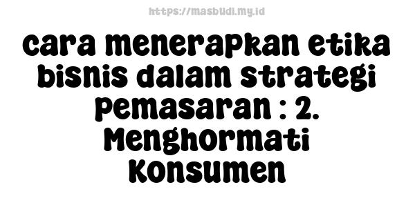 cara menerapkan etika bisnis dalam strategi pemasaran : 2. Menghormati Konsumen