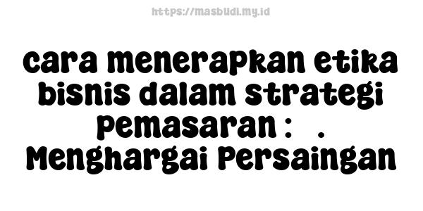 cara menerapkan etika bisnis dalam strategi pemasaran : 3. Menghargai Persaingan