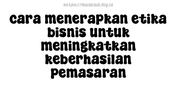 cara menerapkan etika bisnis untuk meningkatkan keberhasilan pemasaran