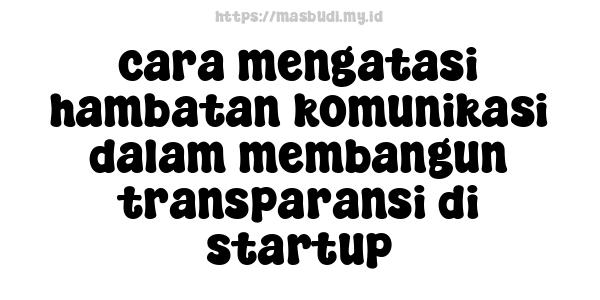 cara mengatasi hambatan komunikasi dalam membangun transparansi di startup