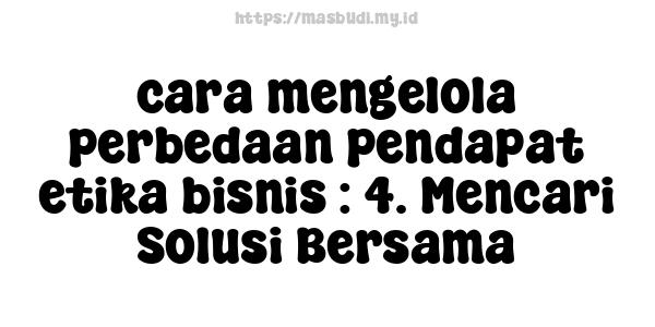 cara mengelola perbedaan pendapat etika bisnis : 4. Mencari Solusi Bersama