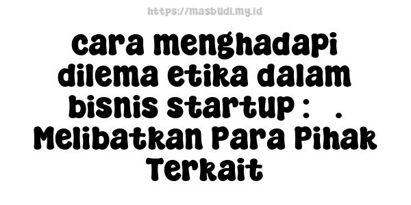 cara menghadapi dilema etika dalam bisnis startup : 3. Melibatkan Para Pihak Terkait