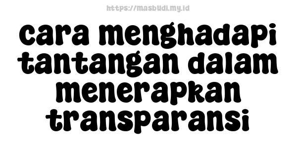 cara menghadapi tantangan dalam menerapkan transparansi