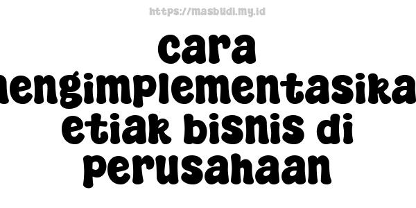 cara mengimplementasikan etiak bisnis di perusahaan