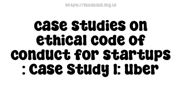 case studies on ethical code of conduct for startups : Case Study 1: Uber